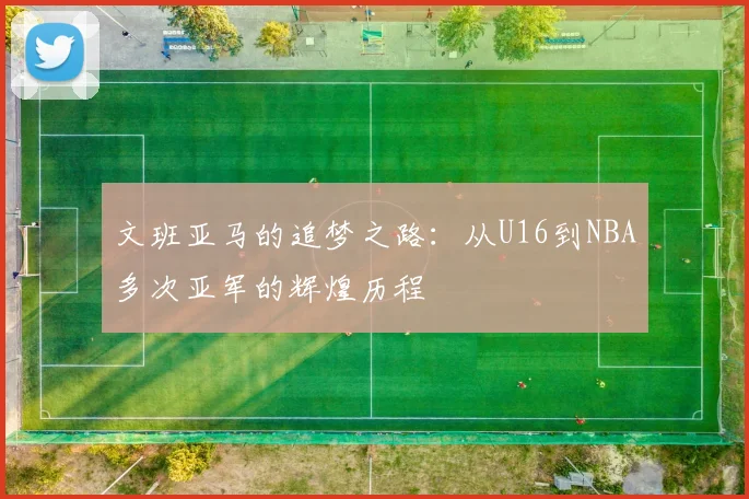 文班亚马的追梦之路：从U16到NBA多次亚军的辉煌历程