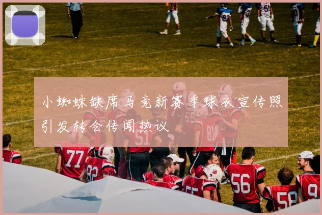 小蜘蛛缺席马竞新赛季球衣宣传照引发转会传闻热议