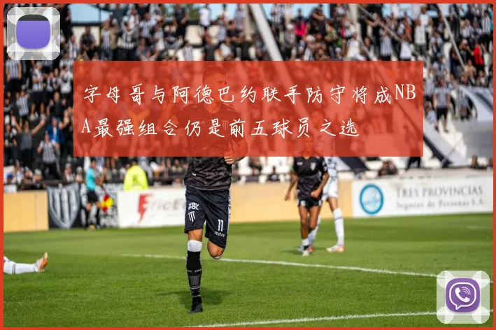 字母哥与阿德巴约联手防守将成NBA最强组合仍是前五球员之选