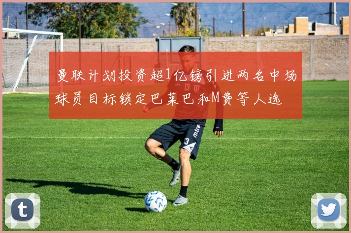 曼联计划投资超1亿镑引进两名中场球员目标锁定巴莱巴和M费等人选