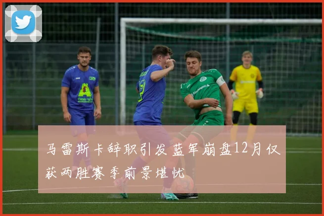 马雷斯卡辞职引发蓝军崩盘12月仅获两胜赛季前景堪忧