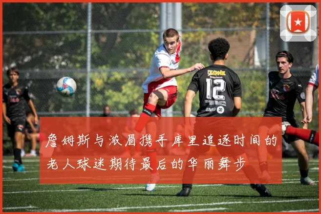 詹姆斯与浓眉携手库里追逐时间的老人球迷期待最后的华丽舞步