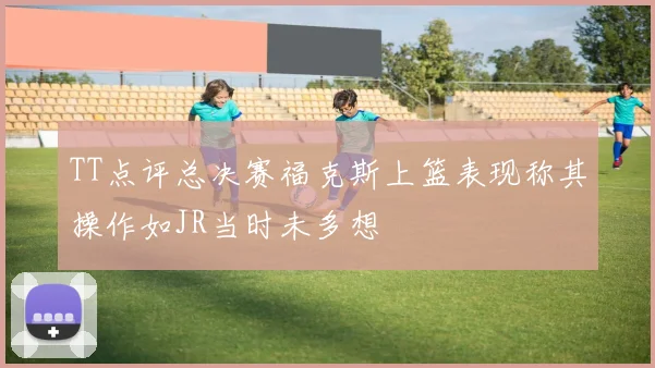 TT点评总决赛福克斯上篮表现称其操作如JR当时未多想