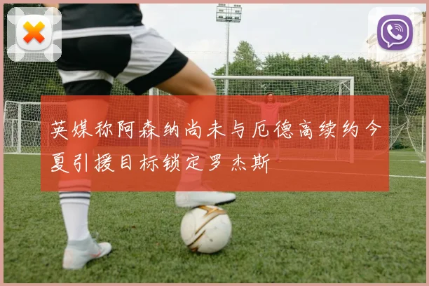 英媒称阿森纳尚未与厄德高续约今夏引援目标锁定罗杰斯