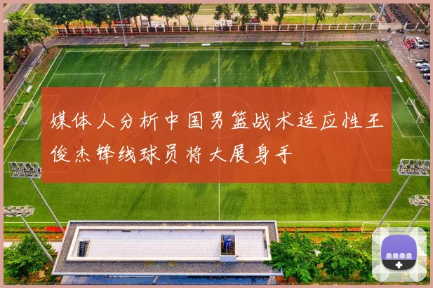 媒体人分析中国男篮战术适应性王俊杰锋线球员将大展身手