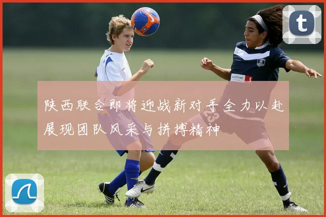 陕西联合即将迎战新对手全力以赴展现团队风采与拼搏精神