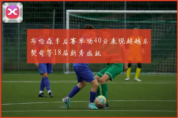 布伦森季后赛单场40分表现超越东契奇等18届新秀成就