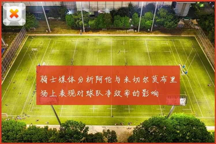 骑士媒体分析阿伦与米切尔莫布里场上表现对球队净效率的影响