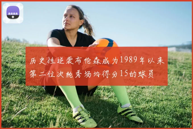 历史性逆袭布伦森成为1989年以来第二位次轮秀场均得分15的球员