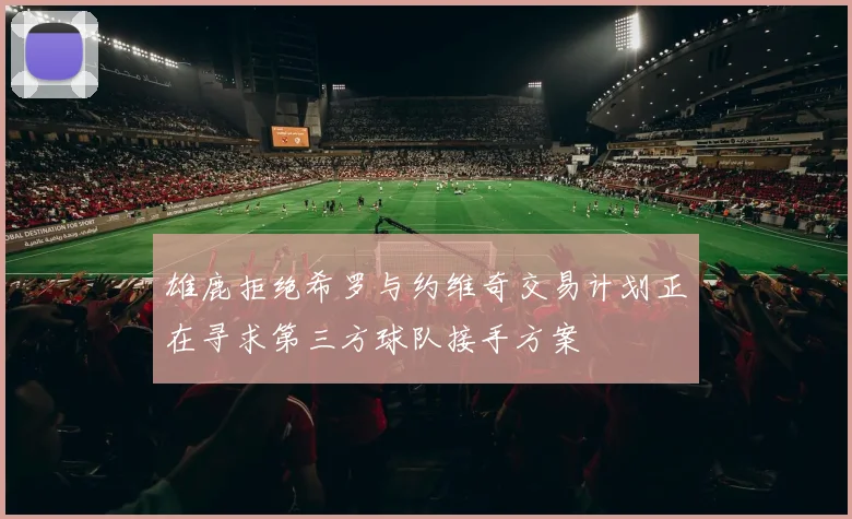 雄鹿拒绝希罗与约维奇交易计划正在寻求第三方球队接手方案