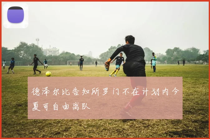 德泽尔比告知所罗门不在计划内今夏可自由离队
