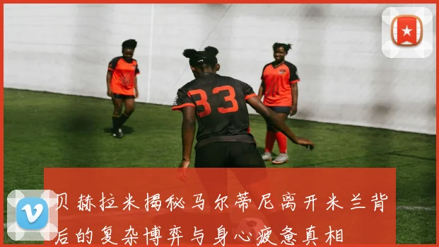 贝赫拉米揭秘马尔蒂尼离开米兰背后的复杂博弈与身心疲惫真相