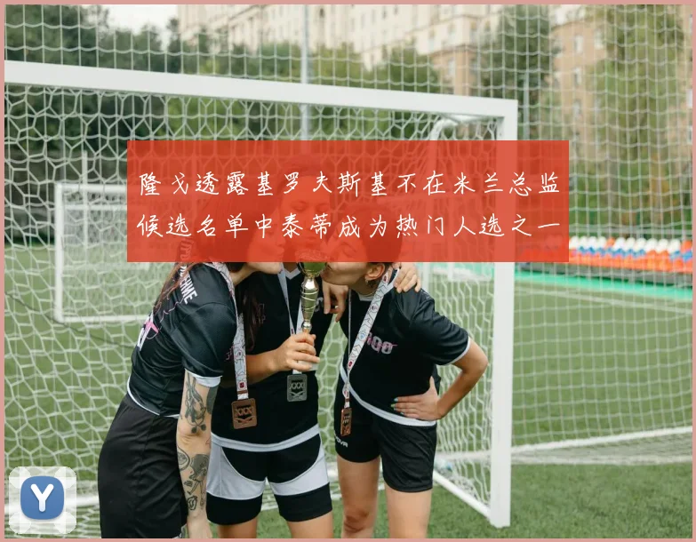 隆戈透露基罗夫斯基不在米兰总监候选名单中泰蒂成为热门人选之一